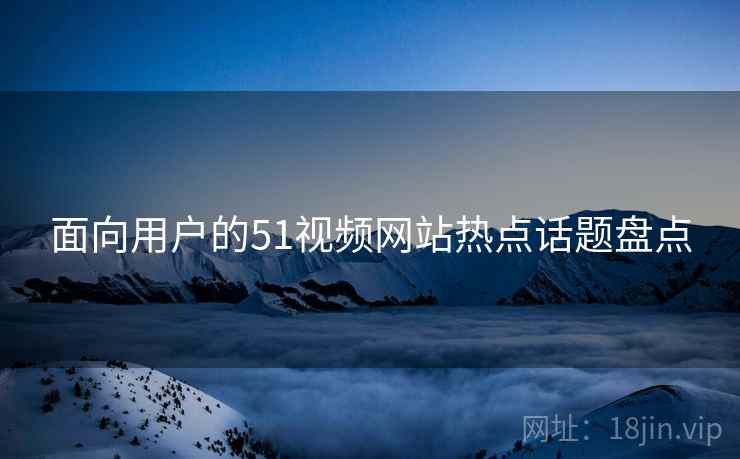面向用户的51视频网站热点话题盘点