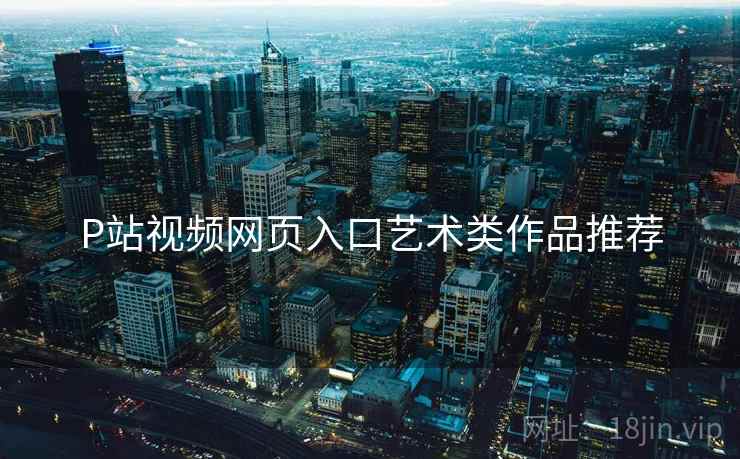 P站视频网页入口艺术类作品推荐