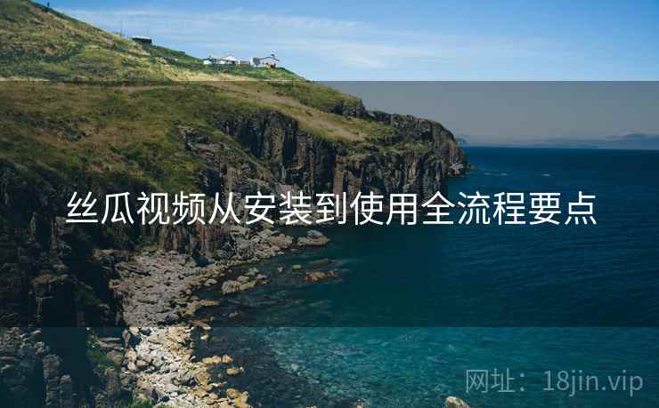 丝瓜视频从安装到使用全流程要点