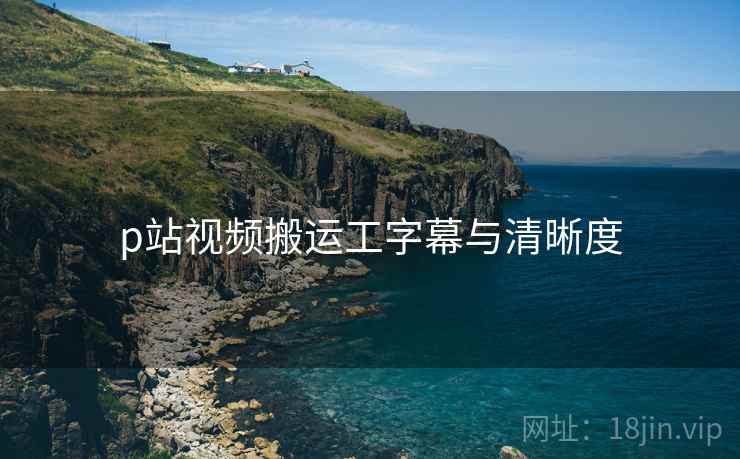 p站视频搬运工字幕与清晰度